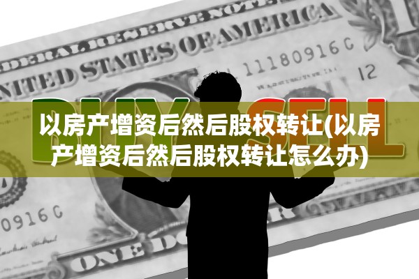 以房产增资后然后股权转让(以房产增资后然后股权转让怎么办)