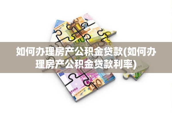 如何办理房产公积金贷款(如何办理房产公积金贷款利率)