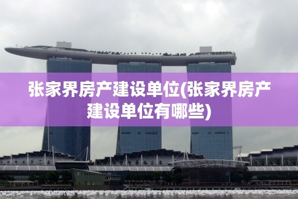 张家界房产建设单位(张家界房产建设单位有哪些)