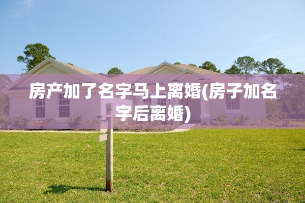 房产加了名字马上离婚(房子加名字后离婚)