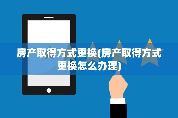 房产取得方式更换(房产取得方式更换怎么办理)