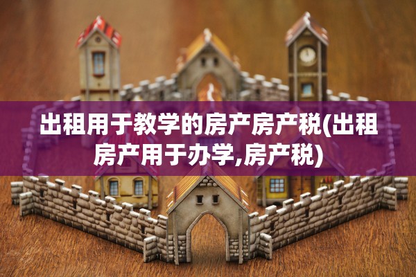 出租用于教学的房产房产税(出租房产用于办学,房产税)