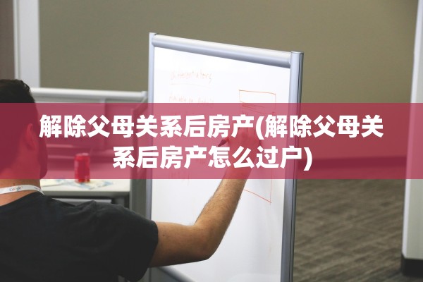 解除父母关系后房产(解除父母关系后房产怎么过户)