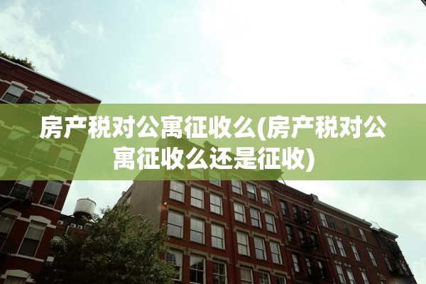 房产税对公寓征收么(房产税对公寓征收么还是征收)