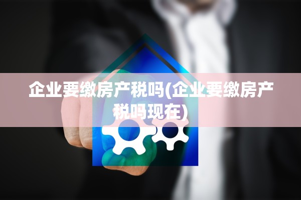企业要缴房产税吗(企业要缴房产税吗现在)