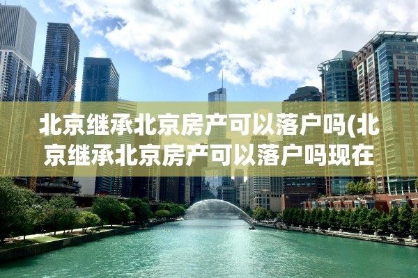 北京继承北京房产可以落户吗(北京继承北京房产可以落户吗现在)