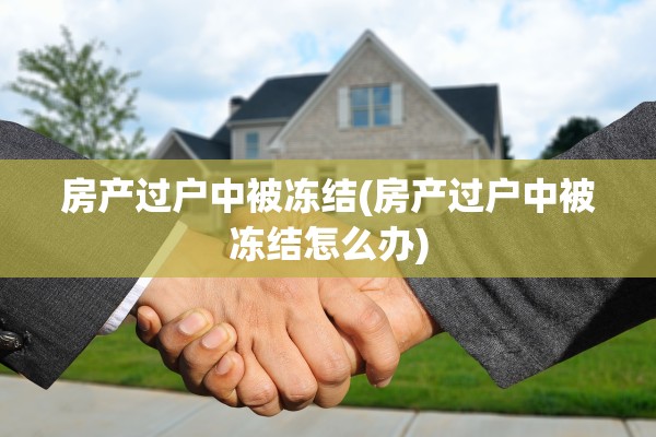 房产过户中被冻结(房产过户中被冻结怎么办)
