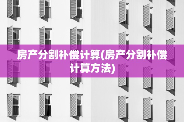 房产分割补偿计算(房产分割补偿计算方法)