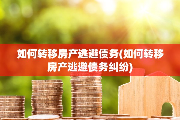 如何转移房产逃避债务(如何转移房产逃避债务纠纷)