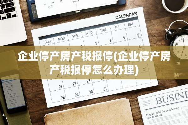 企业停产房产税报停(企业停产房产税报停怎么办理)