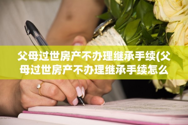 父母过世房产不办理继承手续(父母过世房产不办理继承手续怎么办)
