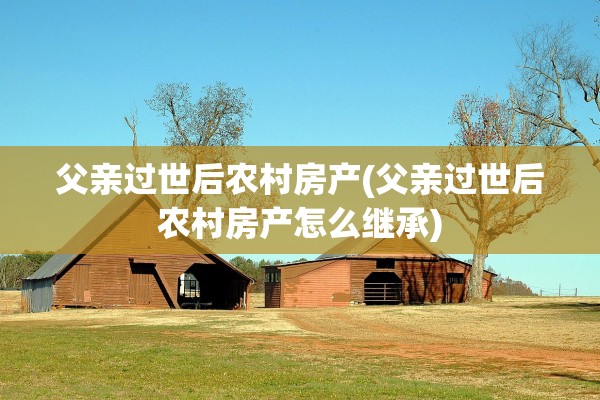 父亲过世后农村房产(父亲过世后农村房产怎么继承)