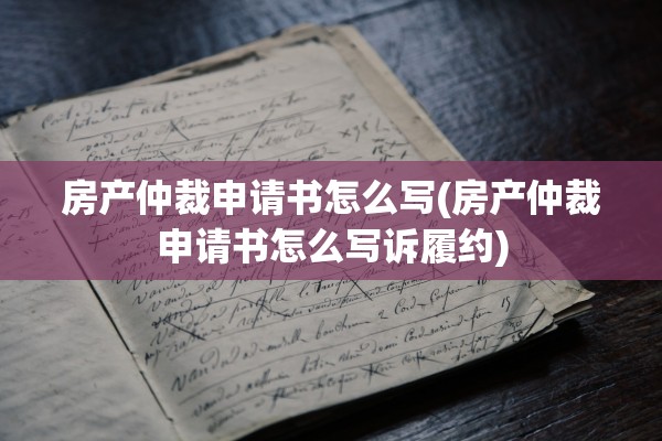 房产仲裁申请书怎么写(房产仲裁申请书怎么写诉履约)