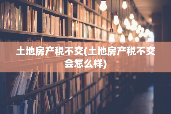 土地房产税不交(土地房产税不交会怎么样)