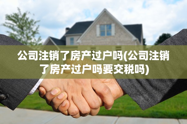 公司注销了房产过户吗(公司注销了房产过户吗要交税吗)