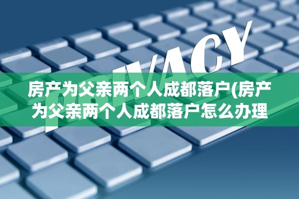 房产为父亲两个人成都落户(房产为父亲两个人成都落户怎么办理)