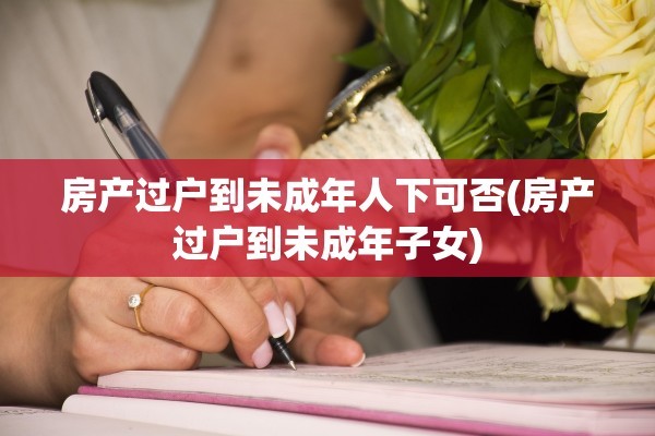 房产过户到未成年人下可否(房产过户到未成年子女)
