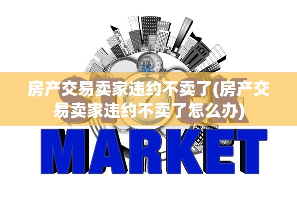房产交易卖家违约不卖了(房产交易卖家违约不卖了怎么办)