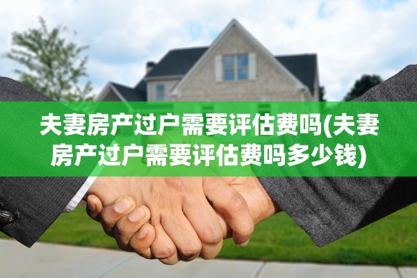 夫妻房产过户需要评估费吗(夫妻房产过户需要评估费吗多少钱)