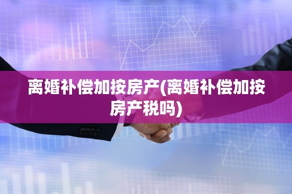 离婚补偿加按房产(离婚补偿加按房产税吗)