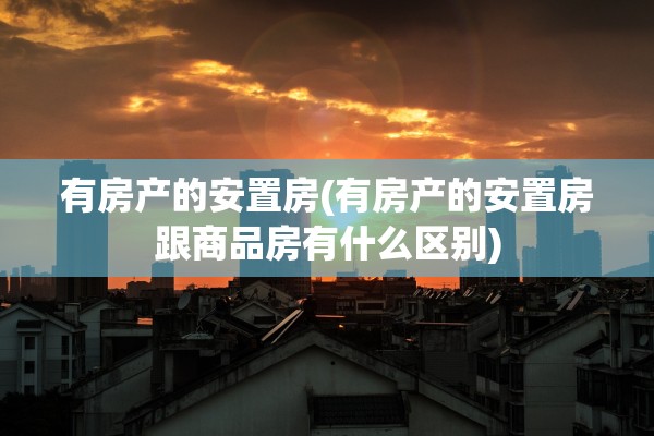 有房产的安置房(有房产的安置房跟商品房有什么区别)