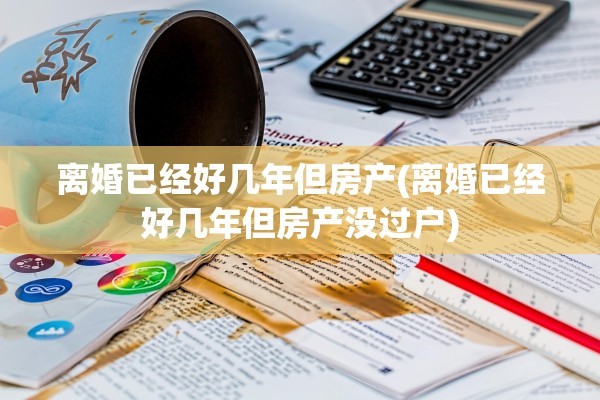 离婚已经好几年但房产(离婚已经好几年但房产没过户)
