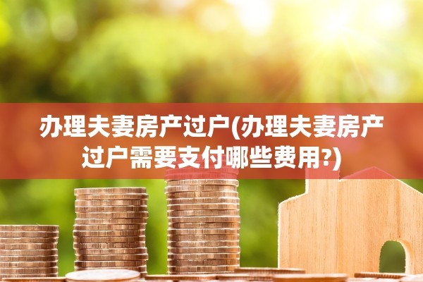 办理夫妻房产过户(办理夫妻房产过户需要支付哪些费用?)