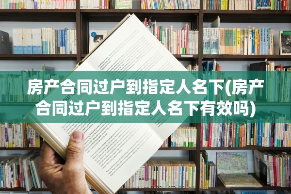 房产合同过户到指定人名下(房产合同过户到指定人名下有效吗)