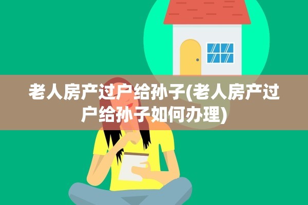 老人房产过户给孙子(老人房产过户给孙子如何办理)