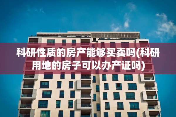 科研性质的房产能够买卖吗(科研用地的房子可以办产证吗)