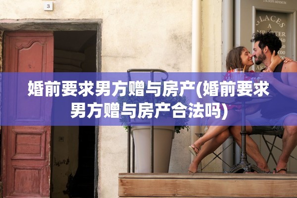 婚前要求男方赠与房产(婚前要求男方赠与房产合法吗)