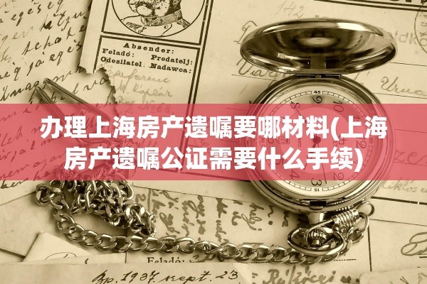 办理上海房产遗嘱要哪材料(上海房产遗嘱公证需要什么手续)