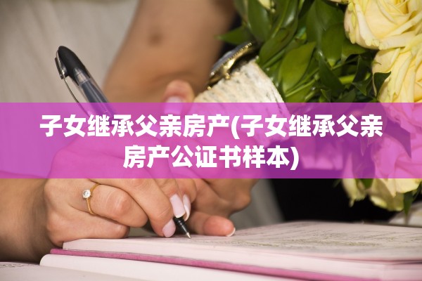 子女继承父亲房产(子女继承父亲房产公证书样本)