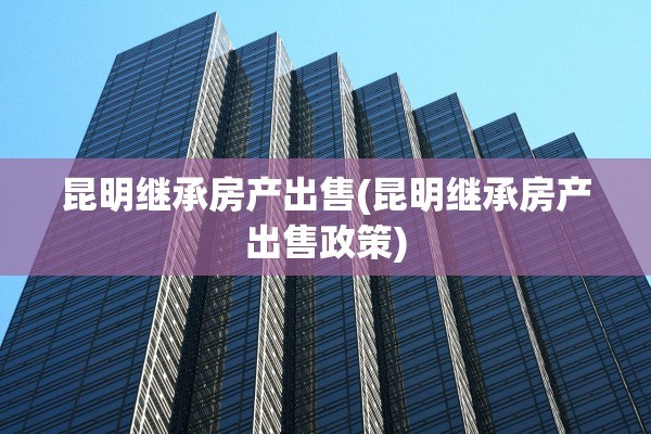 昆明继承房产出售(昆明继承房产出售政策)