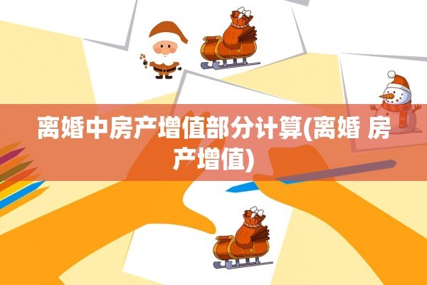离婚中房产增值部分计算(离婚 房产增值)