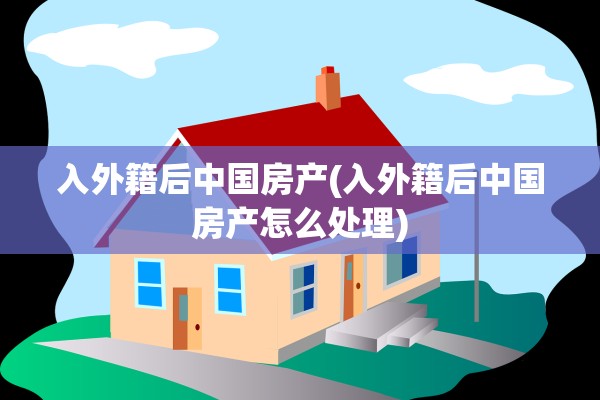 入外籍后中国房产(入外籍后中国房产怎么处理)