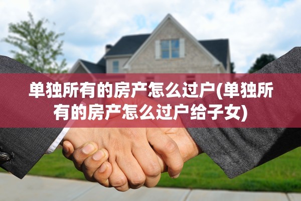 单独所有的房产怎么过户(单独所有的房产怎么过户给子女)