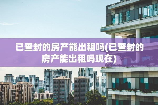 已查封的房产能出租吗(已查封的房产能出租吗现在)