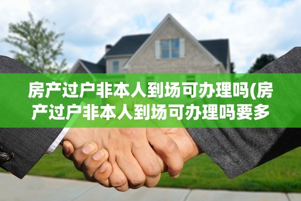 房产过户非本人到场可办理吗(房产过户非本人到场可办理吗要多久)