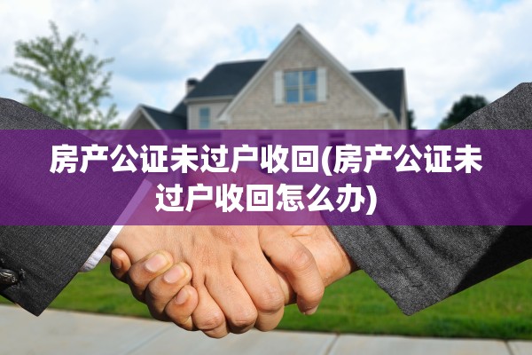 房产公证未过户收回(房产公证未过户收回怎么办)