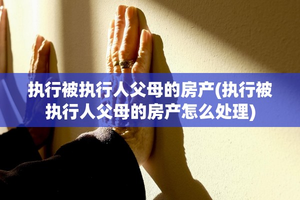 执行被执行人父母的房产(执行被执行人父母的房产怎么处理)