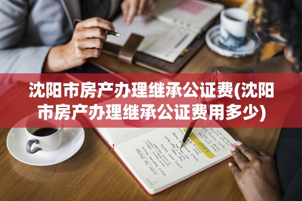 沈阳市房产办理继承公证费(沈阳市房产办理继承公证费用多少)