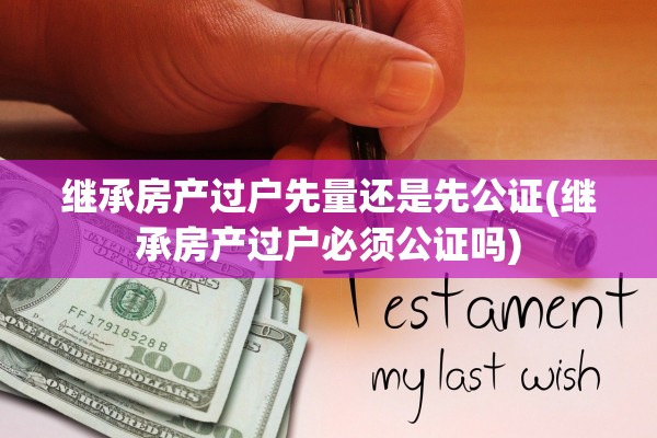 继承房产过户先量还是先公证(继承房产过户必须公证吗)