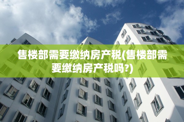 售楼部需要缴纳房产税(售楼部需要缴纳房产税吗?)