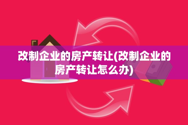 改制企业的房产转让(改制企业的房产转让怎么办)
