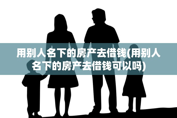 用别人名下的房产去借钱(用别人名下的房产去借钱可以吗)