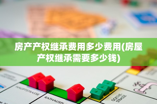 房产产权继承费用多少费用(房屋产权继承需要多少钱)