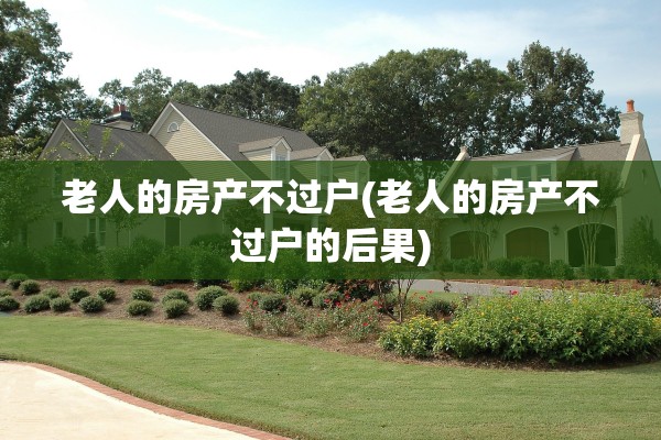老人的房产不过户(老人的房产不过户的后果)