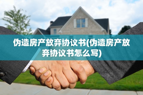 伪造房产放弃协议书(伪造房产放弃协议书怎么写)