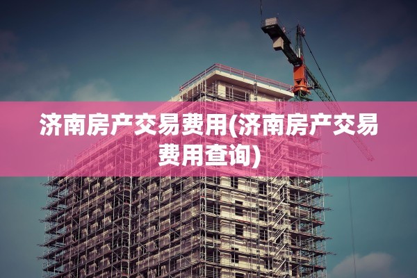 济南房产交易费用(济南房产交易费用查询)